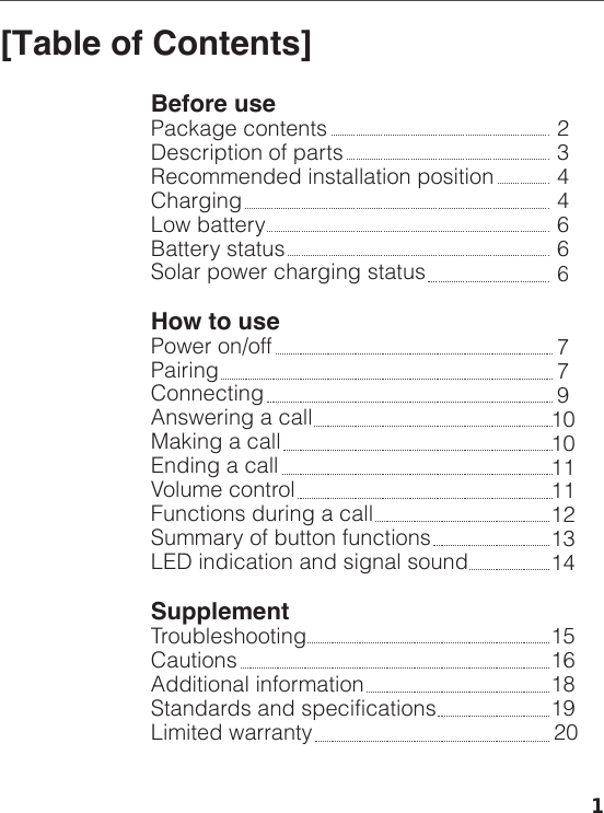 [Table of Contents]Before usePackage contentsDescription of partsRecommended installation position ChargingLow batteryBattery statusSolar power charging statusHow to usePower on/offPairingConnectingAnswering a callMaking a callEnding a callVolume controlFunctions during a callSummary of button functionsLED indication and signal soundSupplementTroubleshootingCautionsAdditional informationStandards and specificationsLimited warranty23446667791010111112131415161819 201