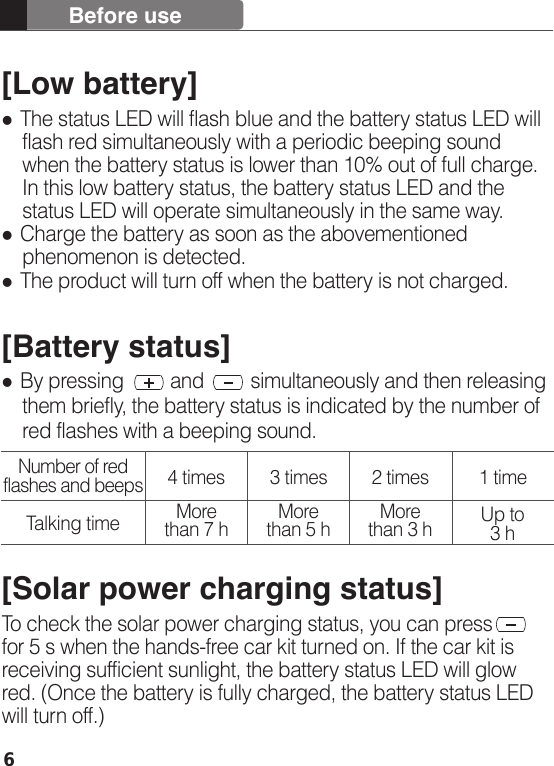 6[Low battery] The status LED will flash blue and the battery status LED will     flash red simultaneously with a periodic beeping sound     when the battery status is lower than 10% out of full charge.     In this low battery status, the battery status LED and the     status LED will operate simultaneously in the same way.  Charge the battery as soon as the abovementioned     phenomenon is detected.  The product will turn off when the battery is not charged.[Battery status] By pressing         and         simultaneously and then releasing     them briefly, the battery status is indicated by the number of     red flashes with a beeping sound. [Solar power charging status]To check the solar power charging status, you can press       for 5 s when the hands-free car kit turned on. If the car kit is receiving sufficient sunlight, the battery status LED will glow red. (Once the battery is fully charged, the battery status LED will turn off.) Before useNumber of red flashes and beepsTalking time4 timesMore than 7 h More than 5 h More than 3 h Up to 3 h3 times 2 times 1 time