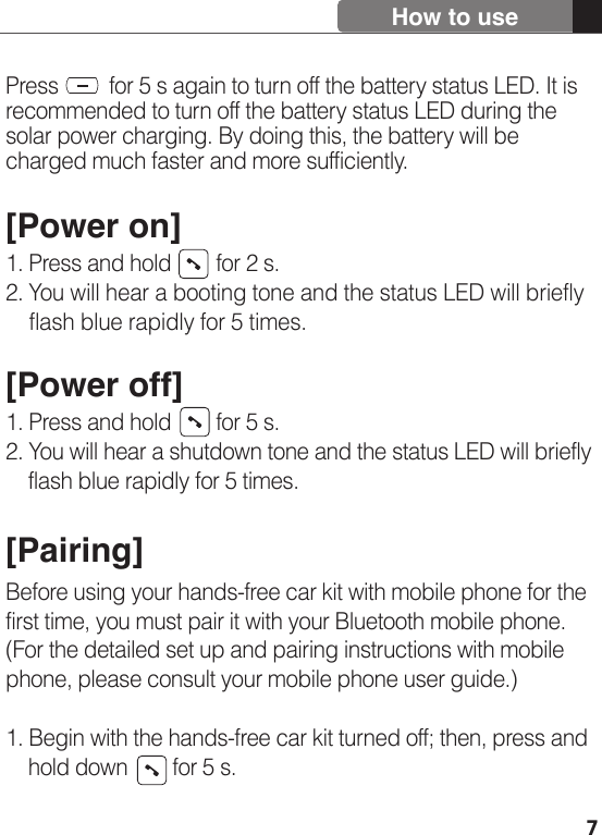 7Press         for 5 s again to turn off the battery status LED. It is recommended to turn off the battery status LED during the solar power charging. By doing this, the battery will be charged much faster and more sufficiently. [Power on]1. Press and hold        for 2 s. 2. You will hear a booting tone and the status LED will briefly     flash blue rapidly for 5 times.[Power off]1. Press and hold        for 5 s.2. You will hear a shutdown tone and the status LED will briefly     flash blue rapidly for 5 times.[Pairing]Before using your hands-free car kit with mobile phone for the first time, you must pair it with your Bluetooth mobile phone. (For the detailed set up and pairing instructions with mobile phone, please consult your mobile phone user guide.)1. Begin with the hands-free car kit turned off; then, press and     hold down        for 5 s.How to use