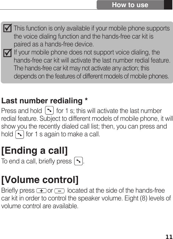 11Last number redialing *Press and hold         for 1 s; this will activate the last number redial feature. Subject to different models of mobile phone, it will show you the recently dialed call list; then, you can press and hold        for 1 s again to make a call.[Ending a call]To end a call, briefly press       . [Volume control]Briefly press        or         located at the side of the hands-free car kit in order to control the speaker volume. Eight (8) levels of volume control are available. How to useThis function is only available if your mobile phone supports the voice dialing function and the hands-free car kit is paired as a hands-free device.If your mobile phone does not support voice dialing, the hands-free car kit will activate the last number redial feature. The hands-free car kit may not activate any action; this depends on the features of different models of mobile phones.