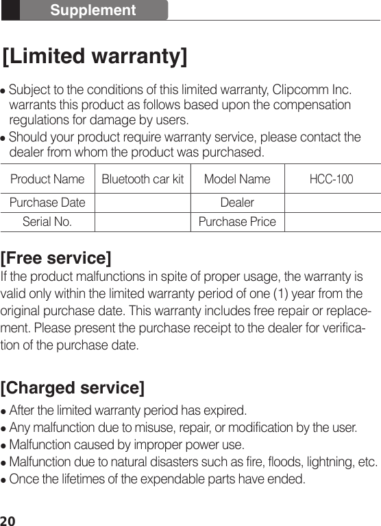 20Supplement[Limited warranty] Subject to the conditions of this limited warranty, Clipcomm Inc.    warrants this product as follows based upon the compensation    regulations for damage by users. Should your product require warranty service, please contact the    dealer from whom the product was purchased.[Free service]If the product malfunctions in spite of proper usage, the warranty is valid only within the limited warranty period of one (1) year from the original purchase date. This warranty includes free repair or replace-ment. Please present the purchase receipt to the dealer for verifica-tion of the purchase date.[Charged service] After the limited warranty period has expired. Any malfunction due to misuse, repair, or modification by the user. Malfunction caused by improper power use. Malfunction due to natural disasters such as fire, floods, lightning, etc.  Once the lifetimes of the expendable parts have ended.Product Name Bluetooth car kitHCC-100Purchase DateSerial No.Model NameDealerPurchase Price