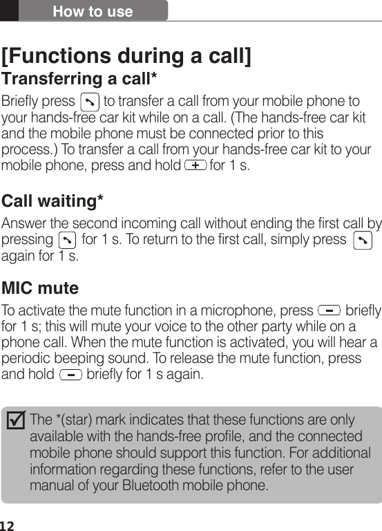 12How to useThe *(star) mark indicates that these functions are only available with the hands-free profile, and the connected mobile phone should support this function. For additional information regarding these functions, refer to the user manual of your Bluetooth mobile phone. [Functions during a call]Transferring a call*Briefly press        to transfer a call from your mobile phone to your hands-free car kit while on a call. (The hands-free car kit and the mobile phone must be connected prior to this process.) To transfer a call from your hands-free car kit to your mobile phone, press and hold        for 1 s.Call waiting*Answer the second incoming call without ending the first call by pressing        for 1 s. To return to the first call, simply press   again for 1 s.MIC muteTo activate the mute function in a microphone, press         briefly for 1 s; this will mute your voice to the other party while on a phone call. When the mute function is activated, you will hear a periodic beeping sound. To release the mute function, press and hold         briefly for 1 s again.