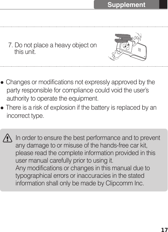  Changes or modifications not expressly approved by the     party responsible for compliance could void the user’s     authority to operate the equipment. There is a risk of explosion if the battery is replaced by an     incorrect type.7. Do not place a heavy object on     this unit.In order to ensure the best performance and to prevent any damage to or misuse of the hands-free car kit, please read the complete information provided in this user manual carefully prior to using it.Any modifications or changes in this manual due to typographical errors or inaccuracies in the stated information shall only be made by Clipcomm Inc.17Supplement