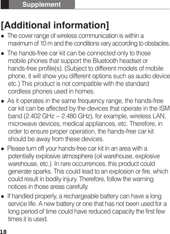 18[Additional information]  The cover range of wireless communication is within a      maximum of 10 m and the conditions vary according to obstacles.  The hands-free car kit can be connected only to those      mobile phones that support the Bluetooth headset or      hands-free profile(s). (Subject to different models of mobile      phone, it will show you different options such as audio device      etc.) This product is not compatible with the standard      cordless phones used in homes.  As it operates in the same frequency range, the hands-free      car kit can be affected by the devices that operate in the ISM      band (2.402 GHz ~ 2.480 GHz), for example, wireless LAN,      microwave devices, medical appliances, etc. Therefore, in      order to ensure proper operation, the hands-free car kit      should be away from these devices.  Please turn off your hands-free car kit in an area with a      potentially explosive atmosphere (oil warehouse, explosive      warehouse, etc.). In rare occurrences, this product could      generate sparks. This could lead to an explosion or fire, which      could result in bodily injury. Therefore, follow the warning      notices in those areas carefully.  If handled properly, a rechargeable battery can have a long      service life. A new battery or one that has not been used for a      long period of time could have reduced capacity the first few      times it is used.Supplement