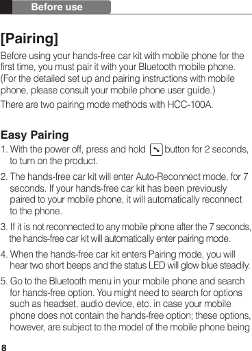 [Pairing]Before using your hands-free car kit with mobile phone for the first time, you must pair it with your Bluetooth mobile phone. (For the detailed set up and pairing instructions with mobile phone, please consult your mobile phone user guide.)There are two pairing mode methods with HCC-100A.Easy Pairing1. With the power off, press and hold        button for 2 seconds,     to turn on the product.2. The hands-free car kit will enter Auto-Reconnect mode, for 7     seconds. If your hands-free car kit has been previously     paired to your mobile phone, it will automatically reconnect     to the phone.3. If it is not reconnected to any mobile phone after the 7 seconds,     the hands-free car kit will automatically enter pairing mode.4. When the hands-free car kit enters Pairing mode, you will     hear two short beeps and the status LED will glow blue steadily.5. Go to the Bluetooth menu in your mobile phone and search     for hands-free option. You might need to search for options     such as headset, audio device, etc. in case your mobile     phone does not contain the hands-free option; these options,     however, are subject to the model of the mobile phone being8Before use