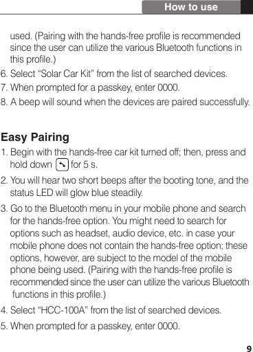     used. (Pairing with the hands-free profile is recommended     since the user can utilize the various Bluetooth functions in     this profile.)6. Select “Solar Car Kit” from the list of searched devices.7. When prompted for a passkey, enter 0000.8. A beep will sound when the devices are paired successfully.Easy Pairing1. Begin with the hands-free car kit turned off; then, press and     hold down        for 5 s.2. You will hear two short beeps after the booting tone, and the     status LED will glow blue steadily.3. Go to the Bluetooth menu in your mobile phone and search     for the hands-free option. You might need to search for     options such as headset, audio device, etc. in case your     mobile phone does not contain the hands-free option; these     options, however, are subject to the model of the mobile     phone being used. (Pairing with the hands-free profile is     recommended since the user can utilize the various Bluetooth     functions in this profile.)4. Select “HCC-100A” from the list of searched devices.5. When prompted for a passkey, enter 0000.9How to use