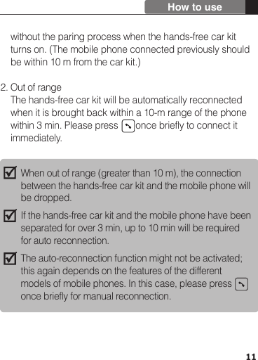     without the paring process when the hands-free car kit     turns on. (The mobile phone connected previously should     be within 10 m from the car kit.)2. Out of range    The hands-free car kit will be automatically reconnected     when it is brought back within a 10-m range of the phone     within 3 min. Please press       once briefly to connect it     immediately.11How to useWhen out of range (greater than 10 m), the connection between the hands-free car kit and the mobile phone will be dropped.If the hands-free car kit and the mobile phone have been separated for over 3 min, up to 10 min will be required for auto reconnection.The auto-reconnection function might not be activated; this again depends on the features of the different models of mobile phones. In this case, please press   once briefly for manual reconnection.