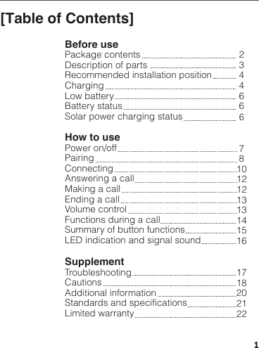 [Table of Contents]Before usePackage contentsDescription of partsRecommended installation position ChargingLow batteryBattery statusSolar power charging statusHow to usePower on/offPairingConnectingAnswering a callMaking a callEnding a callVolume controlFunctions during a callSummary of button functionsLED indication and signal soundSupplementTroubleshootingCautionsAdditional informationStandards and specificationsLimited warranty234466678101212131314151617182021221
