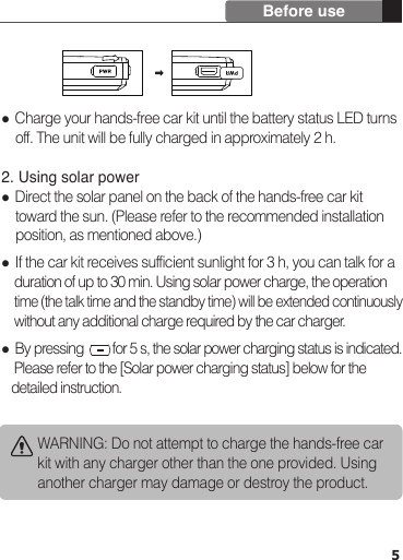 5Before useWARNING: Do not attempt to charge the hands-free car kit with any charger other than the one provided. Using another charger may damage or destroy the product. Charge your hands-free car kit until the battery status LED turns     off. The unit will be fully charged in approximately 2 h. 2. Using solar power Direct the solar panel on the back of the hands-free car kit     toward the sun. (Please refer to the recommended installation     position, as mentioned above.) If the car kit receives sufficient sunlight for 3 h, you can talk for a     duration of up to 30 min. Using solar power charge, the operation     time (the talk time and the standby time) will be extended continuously     without any additional charge required by the car charger. By pressing         for 5 s, the solar power charging status is indicated.     Please refer to the [Solar power charging status] below for the    detailed instruction.
