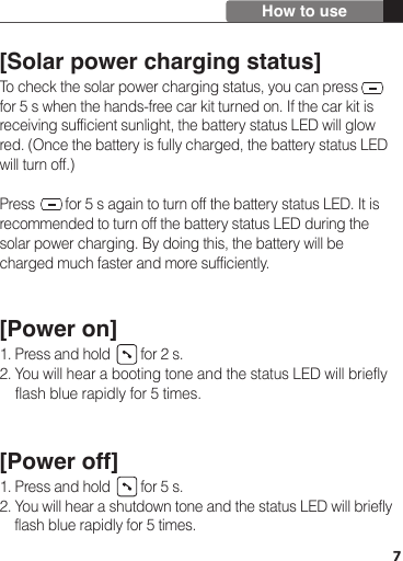 7[Solar power charging status]To check the solar power charging status, you can press       for 5 s when the hands-free car kit turned on. If the car kit is receiving sufficient sunlight, the battery status LED will glow red. (Once the battery is fully charged, the battery status LED will turn off.) Press        for 5 s again to turn off the battery status LED. It is recommended to turn off the battery status LED during the solar power charging. By doing this, the battery will be charged much faster and more sufficiently. [Power on]1. Press and hold        for 2 s. 2. You will hear a booting tone and the status LED will briefly     flash blue rapidly for 5 times.[Power off]1. Press and hold        for 5 s.2. You will hear a shutdown tone and the status LED will briefly     flash blue rapidly for 5 times.How to use