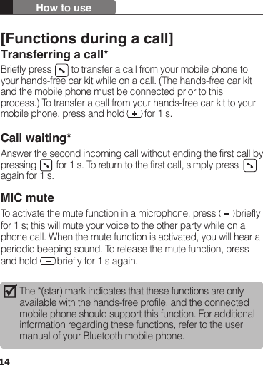 14How to useThe *(star) mark indicates that these functions are only available with the hands-free profile, and the connected mobile phone should support this function. For additional information regarding these functions, refer to the user manual of your Bluetooth mobile phone. [Functions during a call]Transferring a call*Briefly press        to transfer a call from your mobile phone to your hands-free car kit while on a call. (The hands-free car kit and the mobile phone must be connected prior to this process.) To transfer a call from your hands-free car kit to your mobile phone, press and hold        for 1 s.Call waiting*Answer the second incoming call without ending the first call by pressing        for 1 s. To return to the first call, simply press   again for 1 s.MIC muteTo activate the mute function in a microphone, press        briefly for 1 s; this will mute your voice to the other party while on a phone call. When the mute function is activated, you will hear a periodic beeping sound. To release the mute function, press and hold        briefly for 1 s again.