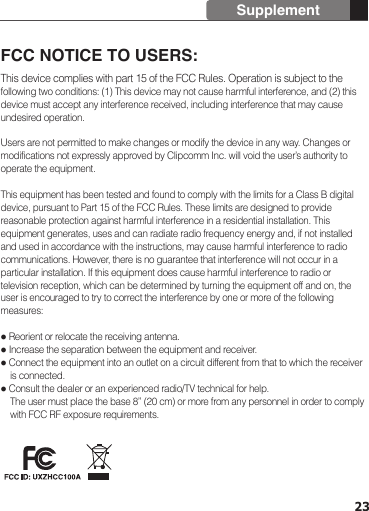 23SupplementFCC NOTICE TO USERS: This device complies with part 15 of the FCC Rules. Operation is subject to the following two conditions: (1) This device may not cause harmful interference, and (2) this device must accept any interference received, including interference that may cause undesired operation.Users are not permitted to make changes or modify the device in any way. Changes or modifications not expressly approved by Clipcomm Inc. will void the user’s authority to operate the equipment. This equipment has been tested and found to comply with the limits for a Class B digital device, pursuant to Part 15 of the FCC Rules. These limits are designed to provide reasonable protection against harmful interference in a residential installation. This equipment generates, uses and can radiate radio frequency energy and, if not installed and used in accordance with the instructions, may cause harmful interference to radio communications. However, there is no guarantee that interference will not occur in a particular installation. If this equipment does cause harmful interference to radio or television reception, which can be determined by turning the equipment off and on, the user is encouraged to try to correct the interference by one or more of the following measures: Reorient or relocate the receiving antenna. Increase the separation between the equipment and receiver. Connect the equipment into an outlet on a circuit different from that to which the receiver     is connected. Consult the dealer or an experienced radio/TV technical for help.    The user must place the base 8” (20 cm) or more from any personnel in order to comply     with FCC RF exposure requirements. 