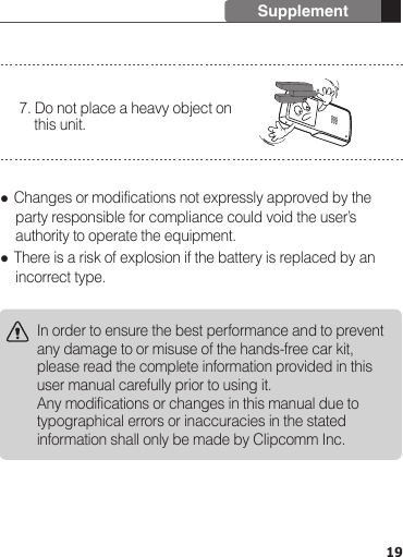  Changes or modifications not expressly approved by the     party responsible for compliance could void the user’s     authority to operate the equipment. There is a risk of explosion if the battery is replaced by an     incorrect type.7. Do not place a heavy object on     this unit.In order to ensure the best performance and to prevent any damage to or misuse of the hands-free car kit, please read the complete information provided in this user manual carefully prior to using it.Any modifications or changes in this manual due to typographical errors or inaccuracies in the stated information shall only be made by Clipcomm Inc.19Supplement