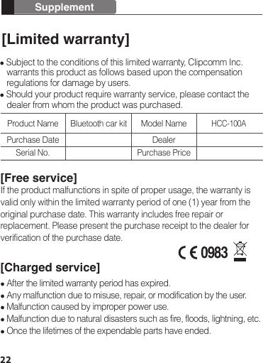 22Supplement[Limited warranty] Subject to the conditions of this limited warranty, Clipcomm Inc.    warrants this product as follows based upon the compensation    regulations for damage by users. Should your product require warranty service, please contact the    dealer from whom the product was purchased.[Free service]If the product malfunctions in spite of proper usage, the warranty is valid only within the limited warranty period of one (1) year from the original purchase date. This warranty includes free repair or replacement. Please present the purchase receipt to the dealer for verification of the purchase date.[Charged service] After the limited warranty period has expired. Any malfunction due to misuse, repair, or modification by the user. Malfunction caused by improper power use. Malfunction due to natural disasters such as fire, floods, lightning, etc.  Once the lifetimes of the expendable parts have ended.Product Name Bluetooth car kitHCC-100APurchase DateSerial No.Model NameDealerPurchase Price0983