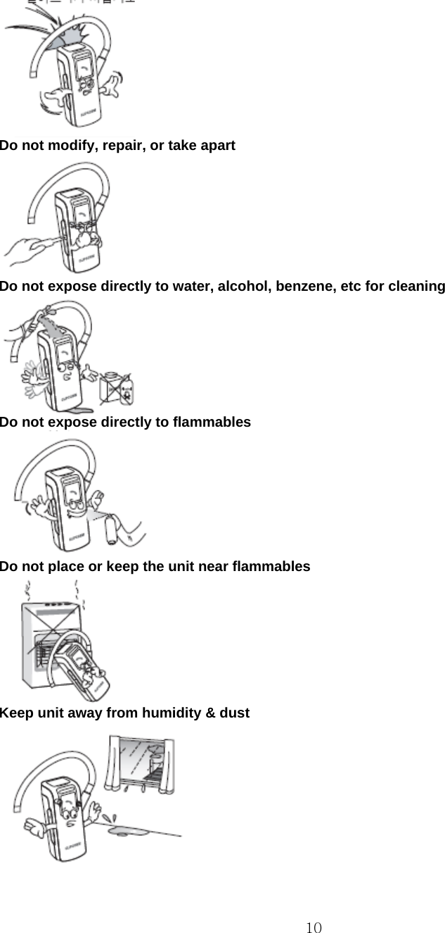  10 Do not modify, repair, or take apart  Do not expose directly to water, alcohol, benzene, etc for cleaning  Do not expose directly to flammables  Do not place or keep the unit near flammables  Keep unit away from humidity &amp; dust  