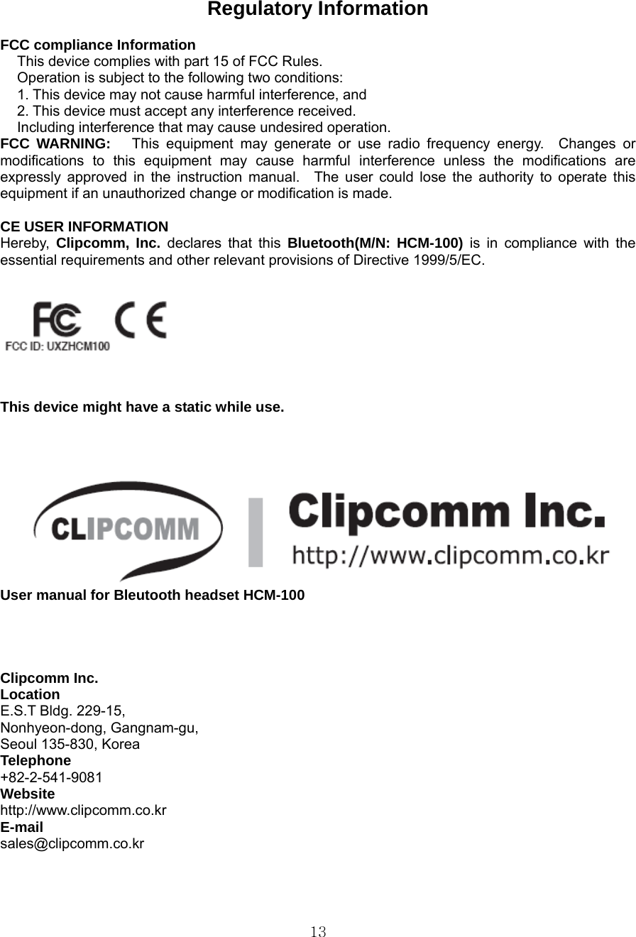  13Regulatory Information  FCC compliance Information This device complies with part 15 of FCC Rules. Operation is subject to the following two conditions: 1. This device may not cause harmful interference, and 2. This device must accept any interference received. Including interference that may cause undesired operation. FCC WARNING:   This equipment may generate or use radio frequency energy.  Changes or modifications to this equipment may cause harmful interference unless the modifications are expressly approved in the instruction manual.  The user could lose the authority to operate this equipment if an unauthorized change or modification is made.  CE USER INFORMATION Hereby,  Clipcomm, Inc. declares that this Bluetooth(M/N: HCM-100) is in compliance with the essential requirements and other relevant provisions of Directive 1999/5/EC.     This device might have a static while use.   User manual for Bleutooth headset HCM-100     Clipcomm Inc. Location E.S.T Bldg. 229-15,   Nonhyeon-dong, Gangnam-gu, Seoul 135-830, Korea Telephone +82-2-541-9081  Website http://www.clipcomm.co.kr E-mail sales@clipcomm.co.kr   