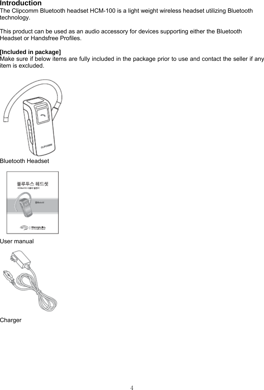  4Introduction The Clipcomm Bluetooth headset HCM-100 is a light weight wireless headset utilizing Bluetooth technology.   This product can be used as an audio accessory for devices supporting either the Bluetooth Headset or Handsfree Profiles. Included in package [Included in package]   Make sure if below items are fully included in the package prior to use and contact the seller if any item is excluded.  Bluetooth Headset  User manual  Charger      