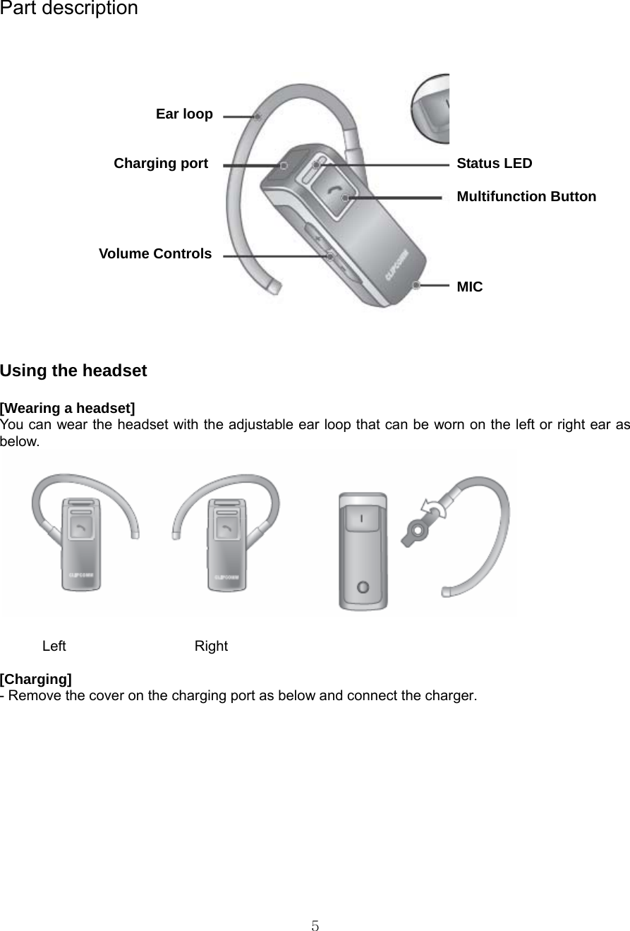  5Part description                                                Ear loop     Charging port     Status LED          Multifunction Button            Volume Controls           MIC       Using the headset  [Wearing a headset] You can wear the headset with the adjustable ear loop that can be worn on the left or right ear as below.          Left                  Right  [Charging]  - Remove the cover on the charging port as below and connect the charger. 