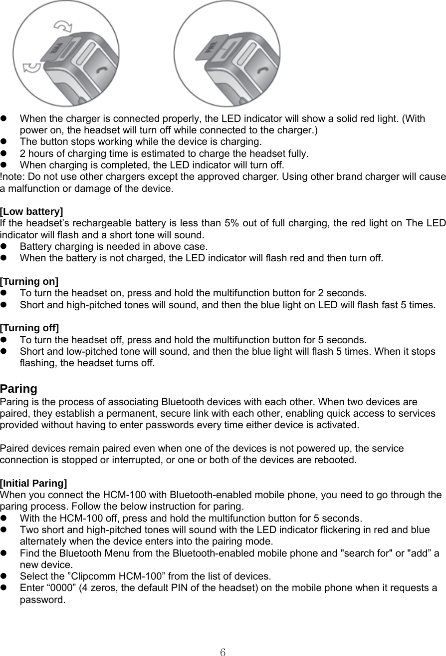  6 z  When the charger is connected properly, the LED indicator will show a solid red light. (With power on, the headset will turn off while connected to the charger.) z  The button stops working while the device is charging. z  2 hours of charging time is estimated to charge the headset fully. z  When charging is completed, the LED indicator will turn off. !note: Do not use other chargers except the approved charger. Using other brand charger will cause a malfunction or damage of the device.  [Low battery] If the headset’s rechargeable battery is less than 5% out of full charging, the red light on The LED indicator will flash and a short tone will sound.     z  Battery charging is needed in above case. z  When the battery is not charged, the LED indicator will flash red and then turn off.    [Turning on]   z  To turn the headset on, press and hold the multifunction button for 2 seconds.   z  Short and high-pitched tones will sound, and then the blue light on LED will flash fast 5 times.  [Turning off] z  To turn the headset off, press and hold the multifunction button for 5 seconds. z  Short and low-pitched tone will sound, and then the blue light will flash 5 times. When it stops flashing, the headset turns off.     Paring Paring is the process of associating Bluetooth devices with each other. When two devices are paired, they establish a permanent, secure link with each other, enabling quick access to services provided without having to enter passwords every time either device is activated.  Paired devices remain paired even when one of the devices is not powered up, the service   connection is stopped or interrupted, or one or both of the devices are rebooted.  [Initial Paring] When you connect the HCM-100 with Bluetooth-enabled mobile phone, you need to go through the paring process. Follow the below instruction for paring.   z  With the HCM-100 off, press and hold the multifunction button for 5 seconds. z  Two short and high-pitched tones will sound with the LED indicator flickering in red and blue alternately when the device enters into the pairing mode. z  Find the Bluetooth Menu from the Bluetooth-enabled mobile phone and &quot;search for&quot; or &quot;add” a new device. z  Select the ”Clipcomm HCM-100” from the list of devices.   z  Enter “0000” (4 zeros, the default PIN of the headset) on the mobile phone when it requests a password.   