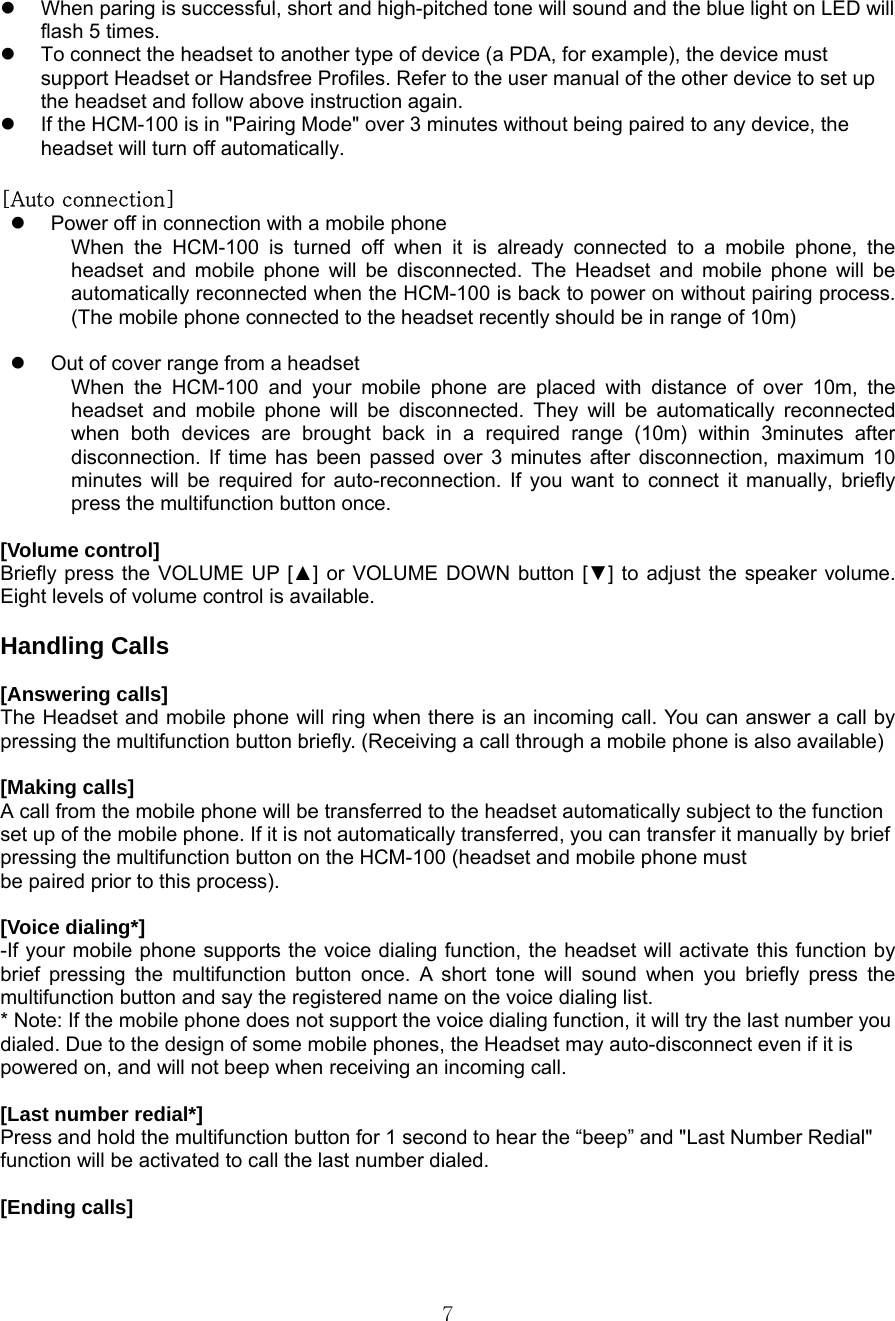  7z  When paring is successful, short and high-pitched tone will sound and the blue light on LED will flash 5 times. z  To connect the headset to another type of device (a PDA, for example), the device must support Headset or Handsfree Profiles. Refer to the user manual of the other device to set up the headset and follow above instruction again. z  If the HCM-100 is in &quot;Pairing Mode&quot; over 3 minutes without being paired to any device, the headset will turn off automatically.    [Auto connection] z  Power off in connection with a mobile phone When the HCM-100 is turned off when it is already connected to a mobile phone, the headset and mobile phone will be disconnected. The Headset and mobile phone will be automatically reconnected when the HCM-100 is back to power on without pairing process. (The mobile phone connected to the headset recently should be in range of 10m)  z  Out of cover range from a headset When the HCM-100 and your mobile phone are placed with distance of over 10m, the headset and mobile phone will be disconnected. They will be automatically reconnected when both devices are brought back in a required range (10m) within 3minutes after disconnection. If time has been passed over 3 minutes after disconnection, maximum 10 minutes will be required for auto-reconnection. If you want to connect it manually, briefly press the multifunction button once.    [Volume control] Briefly press the VOLUME UP [▲] or VOLUME DOWN button [▼] to adjust the speaker volume. Eight levels of volume control is available.    Handling Calls  [Answering calls] The Headset and mobile phone will ring when there is an incoming call. You can answer a call by pressing the multifunction button briefly. (Receiving a call through a mobile phone is also available)    [Making calls] A call from the mobile phone will be transferred to the headset automatically subject to the function   set up of the mobile phone. If it is not automatically transferred, you can transfer it manually by brief pressing the multifunction button on the HCM-100 (headset and mobile phone must be paired prior to this process).  [Voice dialing*]   -If your mobile phone supports the voice dialing function, the headset will activate this function by brief pressing the multifunction button once. A short tone will sound when you briefly press the multifunction button and say the registered name on the voice dialing list.   * Note: If the mobile phone does not support the voice dialing function, it will try the last number you dialed. Due to the design of some mobile phones, the Headset may auto-disconnect even if it is powered on, and will not beep when receiving an incoming call.  [Last number redial*] Press and hold the multifunction button for 1 second to hear the “beep” and &quot;Last Number Redial&quot; function will be activated to call the last number dialed.  [Ending calls] 