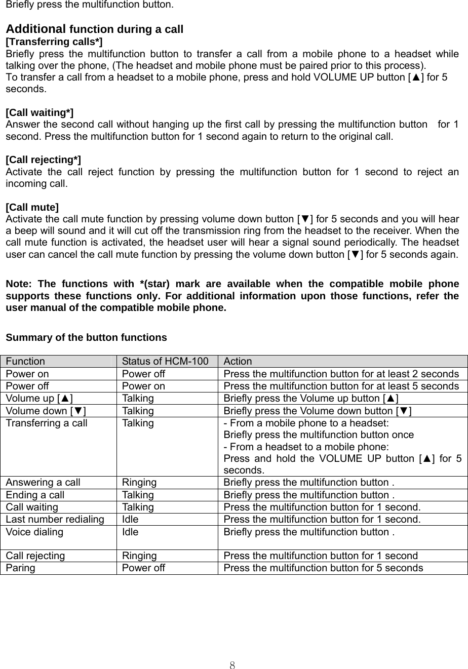  8Briefly press the multifunction button.    Additional function during a call [Transferring calls*] Briefly press the multifunction button to transfer a call from a mobile phone to a headset while talking over the phone, (The headset and mobile phone must be paired prior to this process).   To transfer a call from a headset to a mobile phone, press and hold VOLUME UP button [▲] for 5 seconds.   [Call waiting*] Answer the second call without hanging up the first call by pressing the multifunction button    for 1 second. Press the multifunction button for 1 second again to return to the original call.    [Call rejecting*] Activate the call reject function by pressing the multifunction button for 1 second to reject an incoming call.    [Call mute] Activate the call mute function by pressing volume down button [▼] for 5 seconds and you will hear a beep will sound and it will cut off the transmission ring from the headset to the receiver. When the call mute function is activated, the headset user will hear a signal sound periodically. The headset user can cancel the call mute function by pressing the volume down button [▼] for 5 seconds again.    Note: The functions with *(star) mark are available when the compatible mobile phone supports these functions only. For additional information upon those functions, refer the user manual of the compatible mobile phone.    Summary of the button functions  Function  Status of HCM-100  Action Power on    Power off  Press the multifunction button for at least 2 secondsPower off  Power on  Press the multifunction button for at least 5 secondsVolume up [▲]  Talking  Briefly press the Volume up button [▲]  Volume down [▼]  Talking  Briefly press the Volume down button [▼] Transferring a call  Talking  - From a mobile phone to a headset: Briefly press the multifunction button once - From a headset to a mobile phone: Press and hold the VOLUME UP button [▲] for 5 seconds. Answering a call  Ringing  Briefly press the multifunction button . Ending a call  Talking  Briefly press the multifunction button . Call waiting    Talking  Press the multifunction button for 1 second.   Last number redialing  Idle  Press the multifunction button for 1 second. Voice dialing  Idle  Briefly press the multifunction button . Call rejecting  Ringing  Press the multifunction button for 1 second Paring  Power off  Press the multifunction button for 5 seconds    