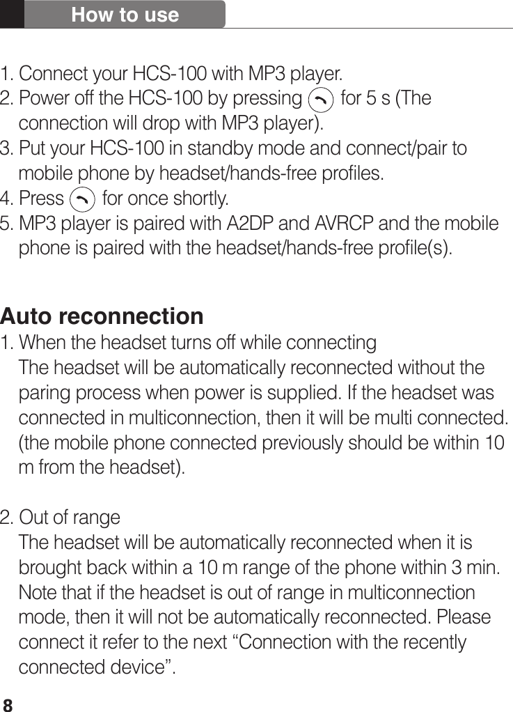81. Connect your HCS-100 with MP3 player.2. Power off the HCS-100 by pressing        for 5 s (The     connection will drop with MP3 player).3. Put your HCS-100 in standby mode and connect/pair to     mobile phone by headset/hands-free profiles. 4. Press        for once shortly.5. MP3 player is paired with A2DP and AVRCP and the mobile     phone is paired with the headset/hands-free profile(s). Auto reconnection1. When the headset turns off while connecting     The headset will be automatically reconnected without the     paring process when power is supplied. If the headset was     connected in multiconnection, then it will be multi connected.     (the mobile phone connected previously should be within 10     m from the headset). 2. Out of range    The headset will be automatically reconnected when it is     brought back within a 10 m range of the phone within 3 min.     Note that if the headset is out of range in multiconnection     mode, then it will not be automatically reconnected. Please     connect it refer to the next “Connection with the recently     connected device”.How to use