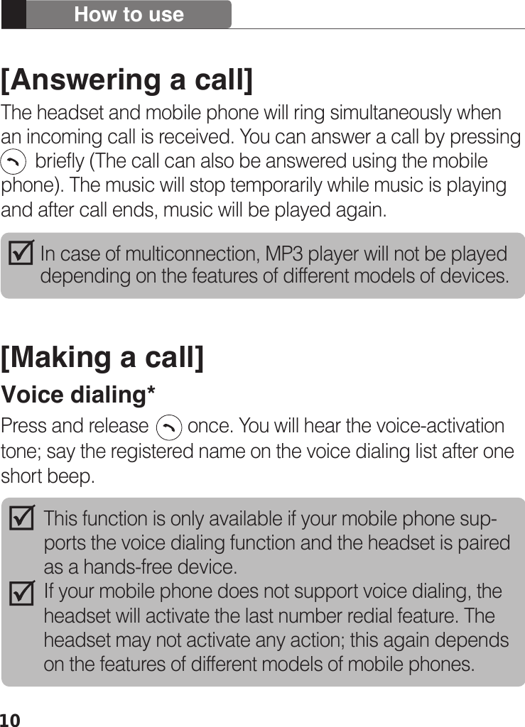 10[Answering a call]The headset and mobile phone will ring simultaneously when an incoming call is received. You can answer a call by pressing          briefly (The call can also be answered using the mobile phone). The music will stop temporarily while music is playing and after call ends, music will be played again.[Making a call]Voice dialing*Press and release        once. You will hear the voice-activation tone; say the registered name on the voice dialing list after one short beep.How to useIn case of multiconnection, MP3 player will not be played depending on the features of different models of devices. This function is only available if your mobile phone sup-ports the voice dialing function and the headset is paired as a hands-free device.If your mobile phone does not support voice dialing, the headset will activate the last number redial feature. The headset may not activate any action; this again depends on the features of different models of mobile phones.