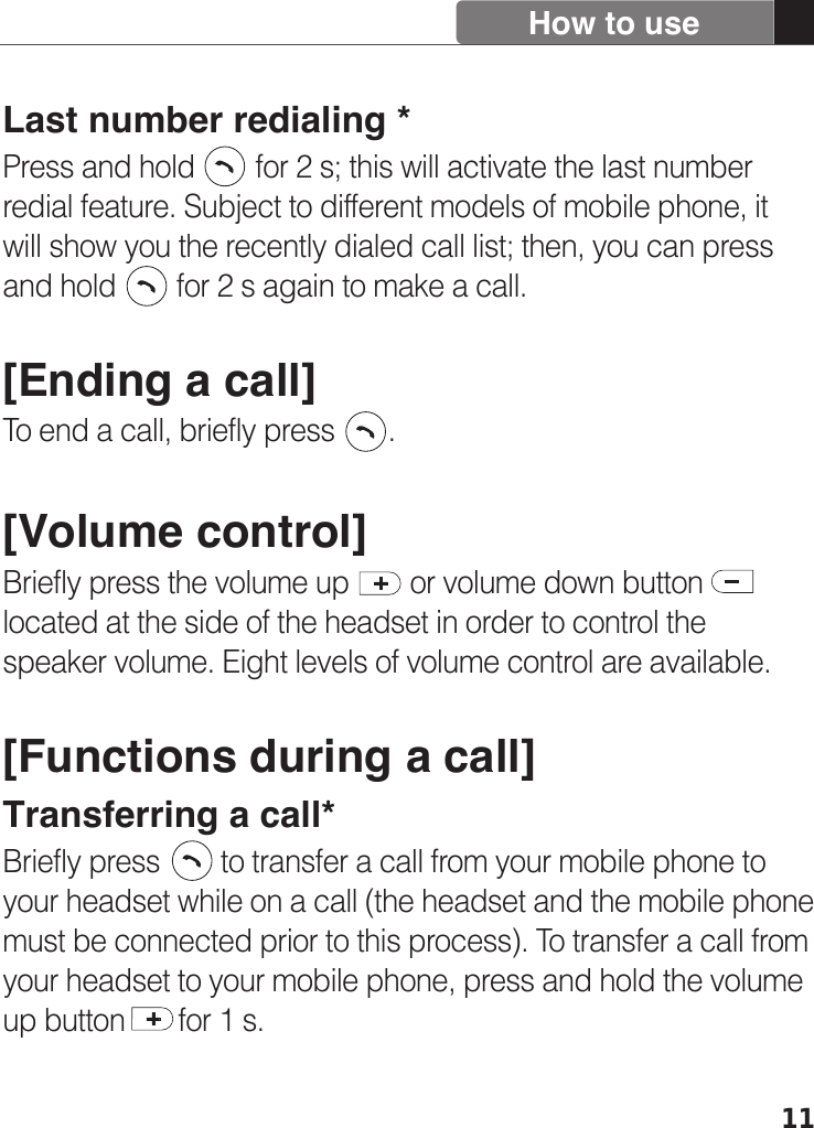 11How to useLast number redialing *Press and hold        for 2 s; this will activate the last number redial feature. Subject to different models of mobile phone, it will show you the recently dialed call list; then, you can press and hold        for 2 s again to make a call.  [Ending a call]To end a call, briefly press       . [Volume control]Briefly press the volume up        or volume down buttonlocated at the side of the headset in order to control the speaker volume. Eight levels of volume control are available. [Functions during a call]Transferring a call*Briefly press        to transfer a call from your mobile phone to your headset while on a call (the headset and the mobile phone must be connected prior to this process). To transfer a call from your headset to your mobile phone, press and hold the volume up button       for 1 s.