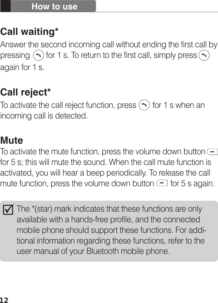 12How to useCall waiting*Answer the second incoming call without ending the first call by pressing        for 1 s. To return to the first call, simply press again for 1 s.  Call reject*To activate the call reject function, press        for 1 s when an incoming call is detected. MuteTo activate the mute function, press the volume down button for 5 s; this will mute the sound. When the call mute function is activated, you will hear a beep periodically. To release the call mute function, press the volume down button        for 5 s again. The *(star) mark indicates that these functions are only available with a hands-free profile, and the connected mobile phone should support these functions. For addi-tional information regarding these functions, refer to the user manual of your Bluetooth mobile phone. 