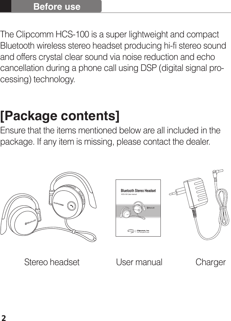 Before use2The Clipcomm HCS-100 is a super lightweight and compact Bluetooth wireless stereo headset producing hi-fi stereo sound and offers crystal clear sound via noise reduction and echo cancellation during a phone call using DSP (digital signal pro-cessing) technology.[Package contents]Ensure that the items mentioned below are all included in the package. If any item is missing, please contact the dealer.HCS-100 User manualBluetooth Stereo Headset Stereo headset User manual  Charger