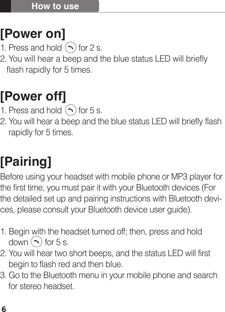 6[Power on]1. Press and hold        for 2 s. 2. You will hear a beep and the blue status LED will briefly    flash rapidly for 5 times.[Power off]1. Press and hold        for 5 s.2. You will hear a beep and the blue status LED will briefly flash     rapidly for 5 times. [Pairing]Before using your headset with mobile phone or MP3 player for the first time, you must pair it with your Bluetooth devices (For the detailed set up and pairing instructions with Bluetooth devi- ces, please consult your Bluetooth device user guide). 1. Begin with the headset turned off; then, press and hold     down        for 5 s.2. You will hear two short beeps, and the status LED will first     begin to flash red and then blue.3. Go to the Bluetooth menu in your mobile phone and search     for stereo headset.How to use