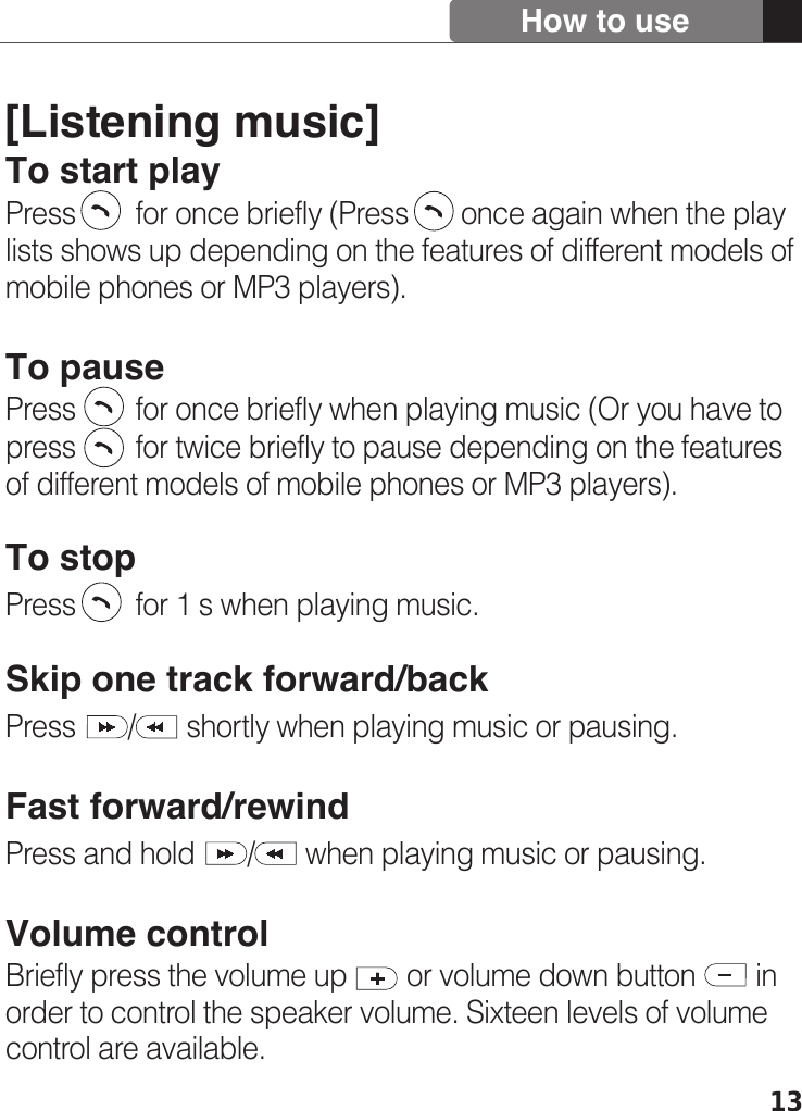 13[Listening music]To start playPress        for once briefly (Press       once again when the play lists shows up depending on the features of different models of mobile phones or MP3 players).To pausePress        for once briefly when playing music (Or you have to press        for twice briefly to pause depending on the features of different models of mobile phones or MP3 players).To stopPress        for 1 s when playing music.Skip one track forward/backPress       /       shortly when playing music or pausing. Fast forward/rewindPress and hold       /       when playing music or pausing.Volume controlBriefly press the volume up        or volume down button        in order to control the speaker volume. Sixteen levels of volume control are available. How to use