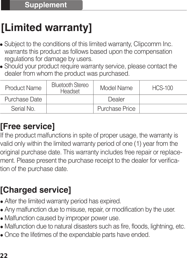 [Limited warranty] Subject to the conditions of this limited warranty, Clipcomm Inc.    warrants this product as follows based upon the compensation    regulations for damage by users.   Should your product require warranty service, please contact the    dealer from whom the product was purchased. [Free service]If the product malfunctions in spite of proper usage, the warranty is valid only within the limited warranty period of one (1) year from the original purchase date. This warranty includes free repair or replace-ment. Please present the purchase receipt to the dealer for verifica-tion of the purchase date.[Charged service] After the limited warranty period has expired. Any malfunction due to misuse, repair, or modification by the user. Malfunction caused by improper power use. Malfunction due to natural disasters such as fire, floods, lightning, etc.    Once the lifetimes of the expendable parts have ended.22SupplementProduct NameBluetooth Stereo Headset HCS-100Purchase DateSerial No.Model NameDealerPurchase Price