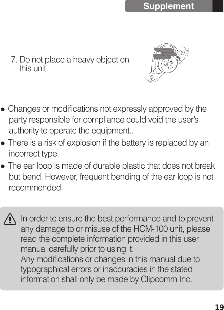 19 Changes or modifications not expressly approved by the     party responsible for compliance could void the user’s     authority to operate the equipment.. There is a risk of explosion if the battery is replaced by an     incorrect type. The ear loop is made of durable plastic that does not break     but bend. However, frequent bending of the ear loop is not     recommended.7. Do not place a heavy object on       this unit.SupplementIn order to ensure the best performance and to prevent any damage to or misuse of the HCM-100 unit, please read the complete information provided in this user manual carefully prior to using it.Any modifications or changes in this manual due to typographical errors or inaccuracies in the stated information shall only be made by Clipcomm Inc.