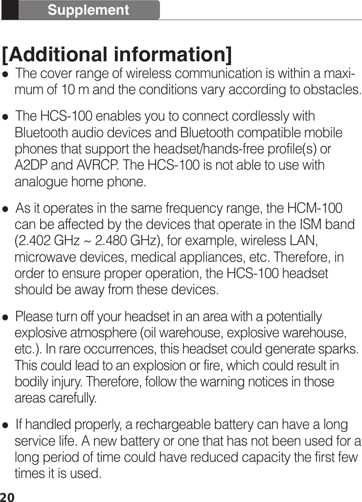 20[Additional information]  The cover range of wireless communication is within a maxi-    mum of 10 m and the conditions vary according to obstacles.  The HCS-100 enables you to connect cordlessly with     Bluetooth audio devices and Bluetooth compatible mobile     phones that support the headset/hands-free profile(s) or         A2DP and AVRCP. The HCS-100 is not able to use with     analogue home phone.   As it operates in the same frequency range, the HCM-100     can be affected by the devices that operate in the ISM band     (2.402 GHz ~ 2.480 GHz), for example, wireless LAN,     microwave devices, medical appliances, etc. Therefore, in     order to ensure proper operation, the HCS-100 headset     should be away from these devices.   Please turn off your headset in an area with a potentially     explosive atmosphere (oil warehouse, explosive warehouse,     etc.). In rare occurrences, this headset could generate sparks.     This could lead to an explosion or fire, which could result in     bodily injury. Therefore, follow the warning notices in those     areas carefully.  If handled properly, a rechargeable battery can have a long     service life. A new battery or one that has not been used for a     long period of time could have reduced capacity the first few     times it is used.Supplement