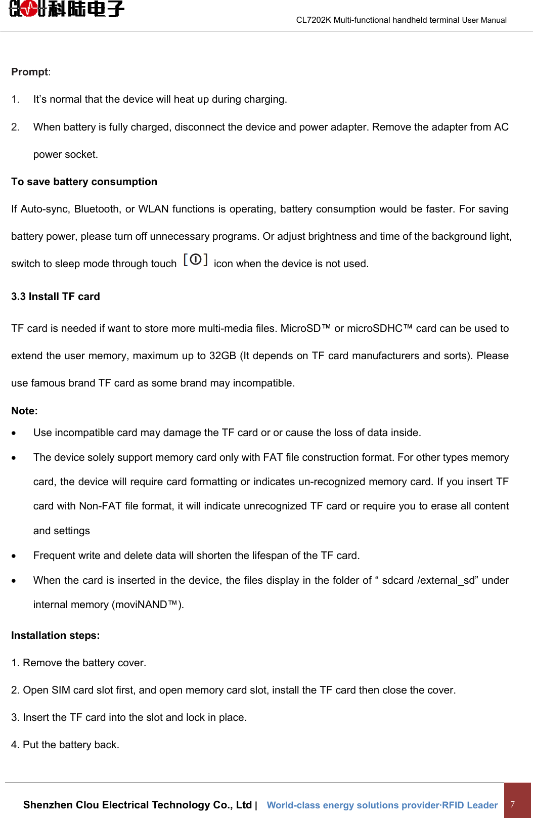                                        CL7202K Multi-functional handheld terminal User Manual   Shenzhen Clou Electrical Technology Co., Ltd |    World-class energy solutions provider·RFID Leader 7  Prompt:  1.  It’s normal that the device will heat up during charging. 2.  When battery is fully charged, disconnect the device and power adapter. Remove the adapter from AC power socket.   To save battery consumption If Auto-sync, Bluetooth, or WLAN functions is operating, battery consumption would be faster. For saving battery power, please turn off unnecessary programs. Or adjust brightness and time of the background light, switch to sleep mode through touch    icon when the device is not used. 3.3 Install TF card TF card is needed if want to store more multi-media files. MicroSD™ or microSDHC™ card can be used to extend the user memory, maximum up to 32GB (It depends on TF card manufacturers and sorts). Please use famous brand TF card as some brand may incompatible.   Note: •  Use incompatible card may damage the TF card or or cause the loss of data inside. •  The device solely support memory card only with FAT file construction format. For other types memory card, the device will require card formatting or indicates un-recognized memory card. If you insert TF card with Non-FAT file format, it will indicate unrecognized TF card or require you to erase all content and settings •  Frequent write and delete data will shorten the lifespan of the TF card. •  When the card is inserted in the device, the files display in the folder of “ sdcard /external_sd” under internal memory (moviNAND™). Installation steps: 1. Remove the battery cover. 2. Open SIM card slot first, and open memory card slot, install the TF card then close the cover. 3. Insert the TF card into the slot and lock in place. 4. Put the battery back. 