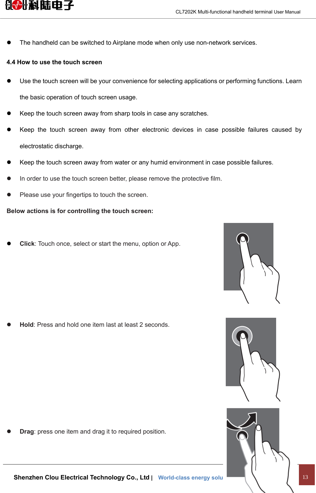                                        CL7202K Multi-functional handheld terminal User Manual   Shenzhen Clou Electrical Technology Co., Ltd |    World-class energy solutions provider·RFID Leader 13  z  The handheld can be switched to Airplane mode when only use non-network services. 4.4 How to use the touch screen z  Use the touch screen will be your convenience for selecting applications or performing functions. Learn the basic operation of touch screen usage. z  Keep the touch screen away from sharp tools in case any scratches. z  Keep the touch screen away from other electronic devices in case possible failures caused by electrostatic discharge. z  Keep the touch screen away from water or any humid environment in case possible failures. z  In order to use the touch screen better, please remove the protective film. z  Please use your fingertips to touch the screen. Below actions is for controlling the touch screen:  z Click: Touch once, select or start the menu, option or App.     z Hold: Press and hold one item last at least 2 seconds.      z Drag: press one item and drag it to required position.  