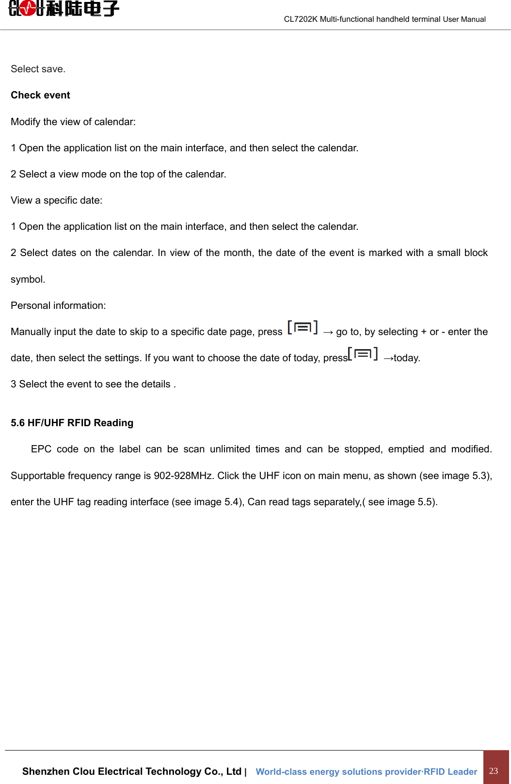                                        CL7202K Multi-functional handheld terminal User Manual   Shenzhen Clou Electrical Technology Co., Ltd |    World-class energy solutions provider·RFID Leader 23  Select save. Check event Modify the view of calendar: 1 Open the application list on the main interface, and then select the calendar. 2 Select a view mode on the top of the calendar. View a specific date: 1 Open the application list on the main interface, and then select the calendar. 2 Select dates on the calendar. In view of the month, the date of the event is marked with a small block symbol. Personal information:   Manually input the date to skip to a specific date page, press   → go to, by selecting + or - enter the date, then select the settings. If you want to choose the date of today, press  →today. 3 Select the event to see the details . 5.6 HF/UHF RFID Reading EPC code on the label can be scan unlimited times and can be stopped, emptied and modified. Supportable frequency range is 902-928MHz. Click the UHF icon on main menu, as shown (see image 5.3), enter the UHF tag reading interface (see image 5.4), Can read tags separately,( see image 5.5). 