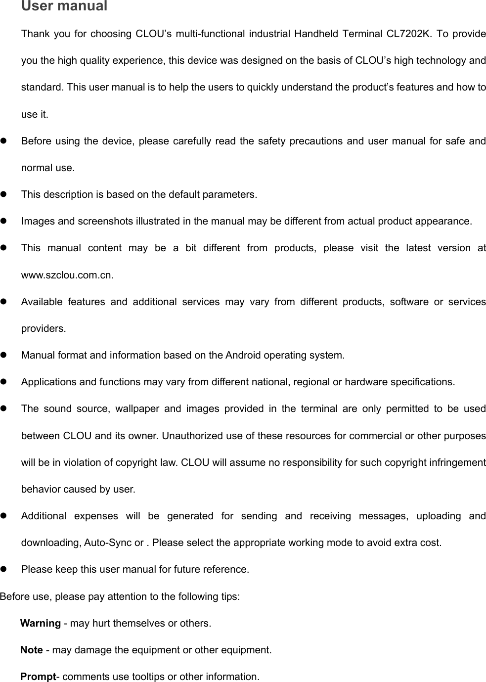  User manual Thank you for choosing CLOU’s multi-functional industrial Handheld Terminal CL7202K. To provide you the high quality experience, this device was designed on the basis of CLOU’s high technology and standard. This user manual is to help the users to quickly understand the product’s features and how to use it. z  Before using the device, please carefully read the safety precautions and user manual for safe and normal use. z  This description is based on the default parameters. z  Images and screenshots illustrated in the manual may be different from actual product appearance.   z  This manual content may be a bit different from products, please visit the latest version at www.szclou.com.cn. z  Available features and additional services may vary from different products, software or services providers. z  Manual format and information based on the Android operating system. z  Applications and functions may vary from different national, regional or hardware specifications. z  The sound source, wallpaper and images provided in the terminal are only permitted to be used between CLOU and its owner. Unauthorized use of these resources for commercial or other purposes will be in violation of copyright law. CLOU will assume no responsibility for such copyright infringement behavior caused by user. z  Additional expenses will be generated for sending and receiving messages, uploading and downloading, Auto-Sync or . Please select the appropriate working mode to avoid extra cost. z  Please keep this user manual for future reference. Before use, please pay attention to the following tips: Warning - may hurt themselves or others. Note - may damage the equipment or other equipment. Prompt- comments use tooltips or other information. 