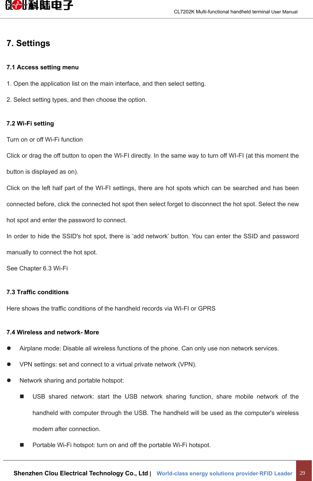                                        CL7202K Multi-functional handheld terminal User Manual   Shenzhen Clou Electrical Technology Co., Ltd |    World-class energy solutions provider·RFID Leader 29  7. Settings 7.1 Access setting menu 1. Open the application list on the main interface, and then select setting. 2. Select setting types, and then choose the option.   7.2 Wi-Fi setting Turn on or off Wi-Fi function Click or drag the off button to open the WI-FI directly. In the same way to turn off WI-FI (at this moment the button is displayed as on). Click on the left half part of the WI-FI settings, there are hot spots which can be searched and has been connected before, click the connected hot spot then select forget to disconnect the hot spot. Select the new hot spot and enter the password to connect. In order to hide the SSID&apos;s hot spot, there is ‘add network’ button. You can enter the SSID and password manually to connect the hot spot. See Chapter 6.3 Wi-Fi 7.3 Traffic conditions Here shows the traffic conditions of the handheld records via WI-FI or GPRS 7.4 Wireless and network- More z  Airplane mode: Disable all wireless functions of the phone. Can only use non network services. z  VPN settings: set and connect to a virtual private network (VPN). z  Network sharing and portable hotspot:   USB shared network: start the USB network sharing function, share mobile network of the handheld with computer through the USB. The handheld will be used as the computer&apos;s wireless modem after connection.   Portable Wi-Fi hotspot: turn on and off the portable Wi-Fi hotspot. 