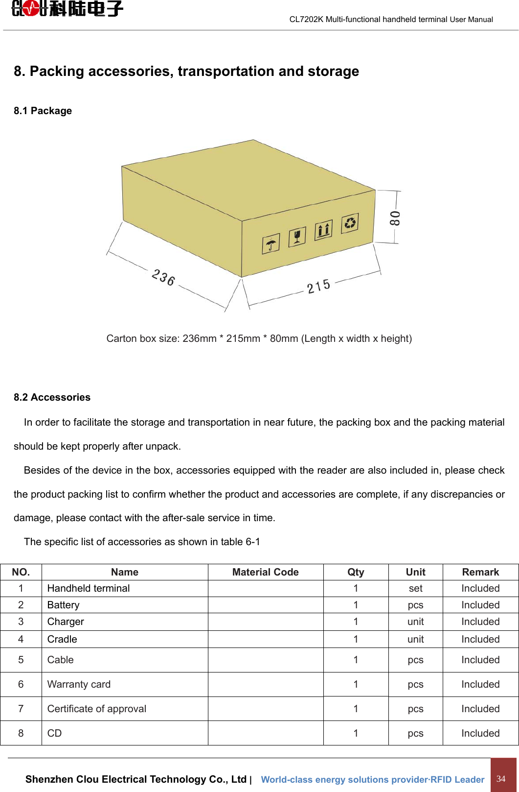                                        CL7202K Multi-functional handheld terminal User Manual   Shenzhen Clou Electrical Technology Co., Ltd |    World-class energy solutions provider·RFID Leader 34  8. Packing accessories, transportation and storage 8.1 Package  Carton box size: 236mm * 215mm * 80mm (Length x width x height)  8.2 Accessories In order to facilitate the storage and transportation in near future, the packing box and the packing material should be kept properly after unpack. Besides of the device in the box, accessories equipped with the reader are also included in, please check the product packing list to confirm whether the product and accessories are complete, if any discrepancies or damage, please contact with the after-sale service in time. The specific list of accessories as shown in table 6-1 NO.  Name  Material Code  Qty  Unit  Remark 1  Handheld terminal    1  set  Included 2  Battery    1  pcs  Included 3  Charger    1  unit  Included 4  Cradle  1  unit  Included 5 Cable   1 pcs Included 6 Warranty card   1 pcs Included 7  Certificate of approval    1  pcs  Included 8 CD    1  pcs  Included 