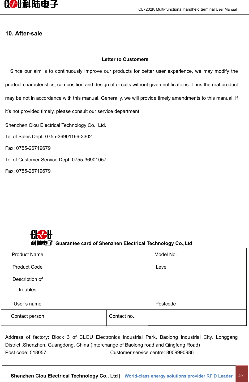                                        CL7202K Multi-functional handheld terminal User Manual   Shenzhen Clou Electrical Technology Co., Ltd |    World-class energy solutions provider·RFID Leader 40  10. After-sale  Letter to Customers Since our aim is to continuously improve our products for better user experience, we may modify the product characteristics, composition and design of circuits without given notifications. Thus the real product may be not in accordance with this manual. Generally, we will provide timely amendments to this manual. If it’s not provided timely, please consult our service department. Shenzhen Clou Electrical Technology Co., Ltd. Tel of Sales Dept: 0755-36901166-3302 Fax: 0755-26719679 Tel of Customer Service Dept: 0755-36901057 Fax: 0755-26719679          Guarantee card of Shenzhen Electrical Technology Co.,Ltd Product Name    Model No.   Product Code    Level   Description of troubles   User’s name    Postcode   Contact person    Contact no.    Address of factory: Block 3 of CLOU Electronics Industrial Park, Baolong Industrial City, Longgang District ,Shenzhen, Guangdong, China (Interchange of Baolong road and Qingfeng Road) Post code: 518057                          Customer service centre: 8009990986 