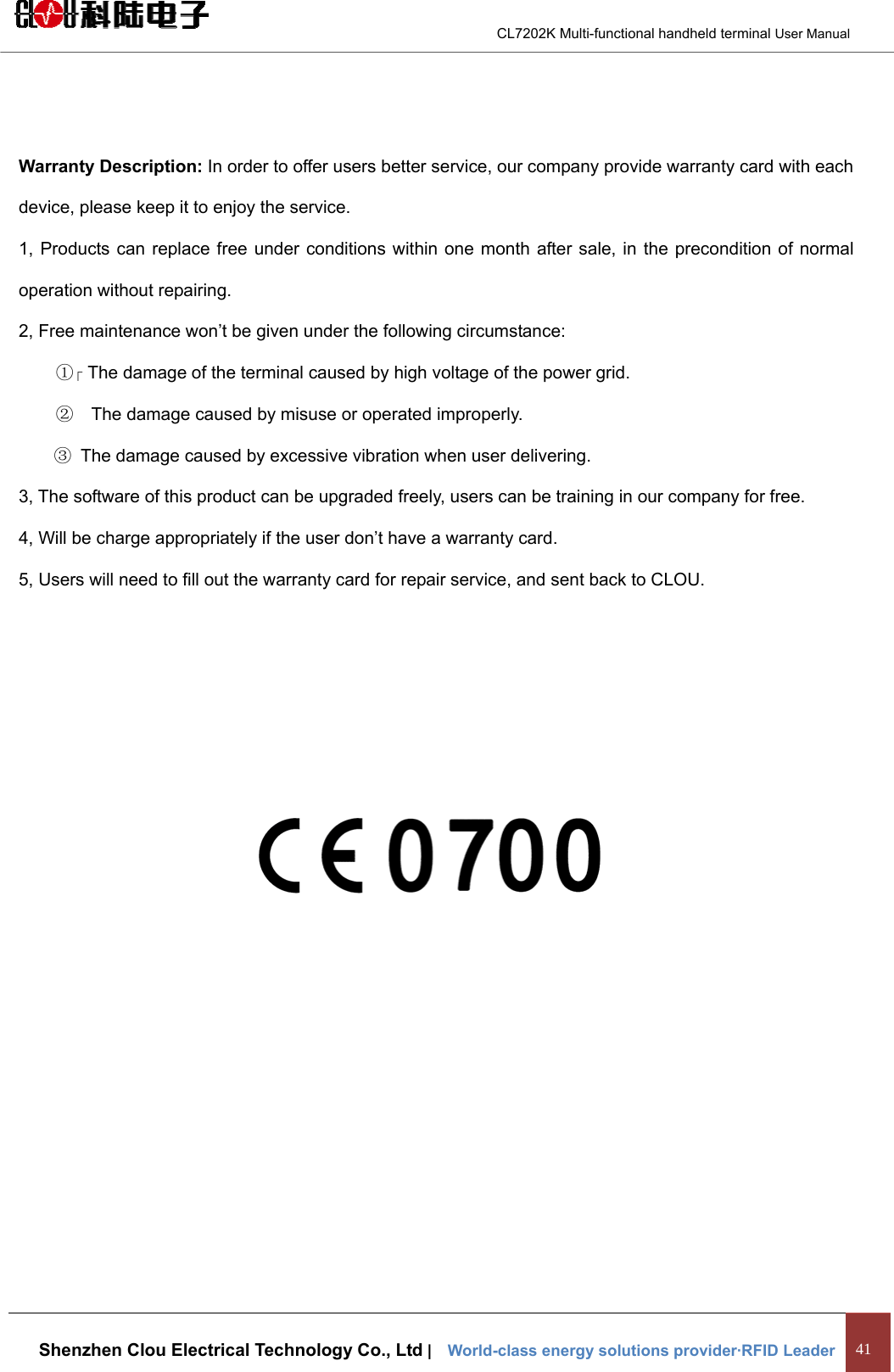                                        CL7202K Multi-functional handheld terminal User Manual   Shenzhen Clou Electrical Technology Co., Ltd |    World-class energy solutions provider·RFID Leader 41   Warranty Description: In order to offer users better service, our company provide warranty card with each device, please keep it to enjoy the service. 1, Products can replace free under conditions within one month after sale, in the precondition of normal operation without repairing. 2, Free maintenance won’t be given under the following circumstance: ① The damage of the terminal caused by high voltage of the power grid. ②    The damage caused by misuse or operated improperly.  ③  The damage caused by excessive vibration when user delivering. 3, The software of this product can be upgraded freely, users can be training in our company for free. 4, Will be charge appropriately if the user don’t have a warranty card. 5, Users will need to fill out the warranty card for repair service, and sent back to CLOU.     