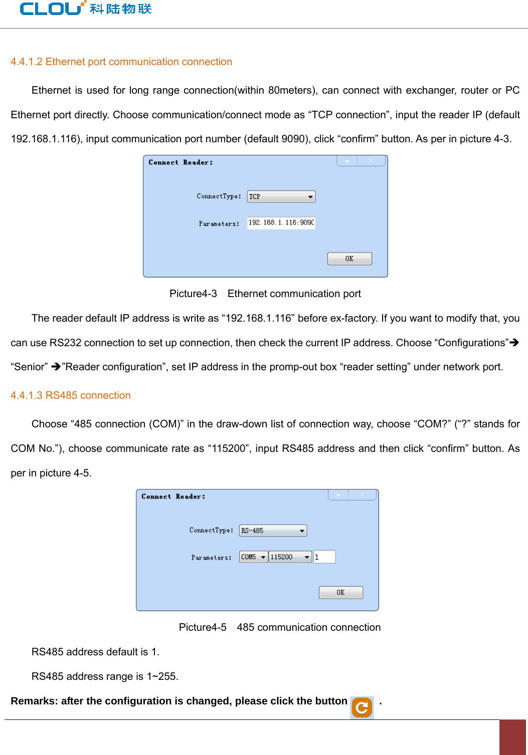                                          4.4.1.2 Ethernet port communication connection Ethernet is used for long range connection(within 80meters), can connect with exchanger, router or PC Ethernet port directly. Choose communication/connect mode as “TCP connection”, input the reader IP (default 192.168.1.116), input communication port number (default 9090), click “confirm” button. As per in picture 4-3.    Picture4-3    Ethernet communication port The reader default IP address is write as “192.168.1.116” before ex-factory. If you want to modify that, you can use RS232 connection to set up connection, then check the current IP address. Choose “Configurations”Î “Senior” Î”Reader configuration”, set IP address in the promp-out box “reader setting” under network port.   4.4.1.3 RS485 connection Choose “485 connection (COM)” in the draw-down list of connection way, choose “COM?” (“?” stands for COM No.”), choose communicate rate as “115200”, input RS485 address and then click “confirm” button. As per in picture 4-5.                             Picture4-5  485 communication connection RS485 address default is 1. RS485 address range is 1~255. Remarks: after the configuration is changed, please click the button            . 