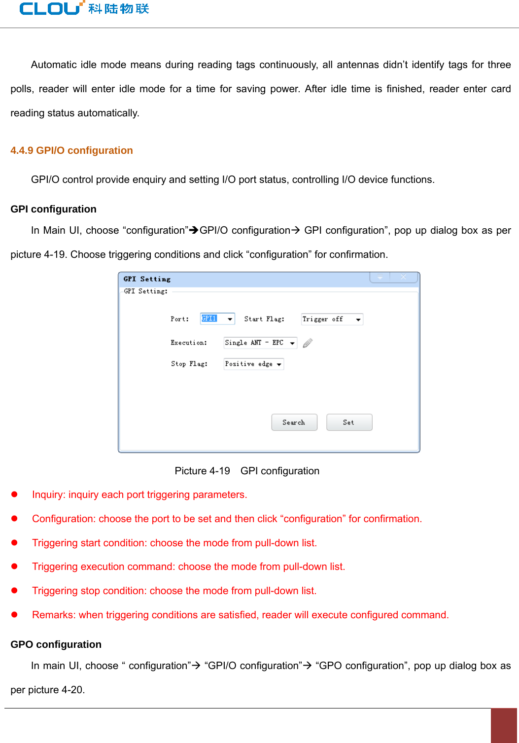                                          Automatic idle mode means during reading tags continuously, all antennas didn’t identify tags for three polls, reader will enter idle mode for a time for saving power. After idle time is finished, reader enter card reading status automatically.   4.4.9 GPI/O configuration GPI/O control provide enquiry and setting I/O port status, controlling I/O device functions.     GPI configuration In Main UI, choose “configuration”ÎGPI/O configurationÆ GPI configuration”, pop up dialog box as per picture 4-19. Choose triggering conditions and click “configuration” for confirmation.                                    Picture 4-19  GPI configuration z  Inquiry: inquiry each port triggering parameters.   z  Configuration: choose the port to be set and then click “configuration” for confirmation. z  Triggering start condition: choose the mode from pull-down list.   z  Triggering execution command: choose the mode from pull-down list. z  Triggering stop condition: choose the mode from pull-down list.   z  Remarks: when triggering conditions are satisfied, reader will execute configured command.   GPO configuration In main UI, choose “ configuration”Æ “GPI/O configuration”Æ “GPO configuration”, pop up dialog box as per picture 4-20.   