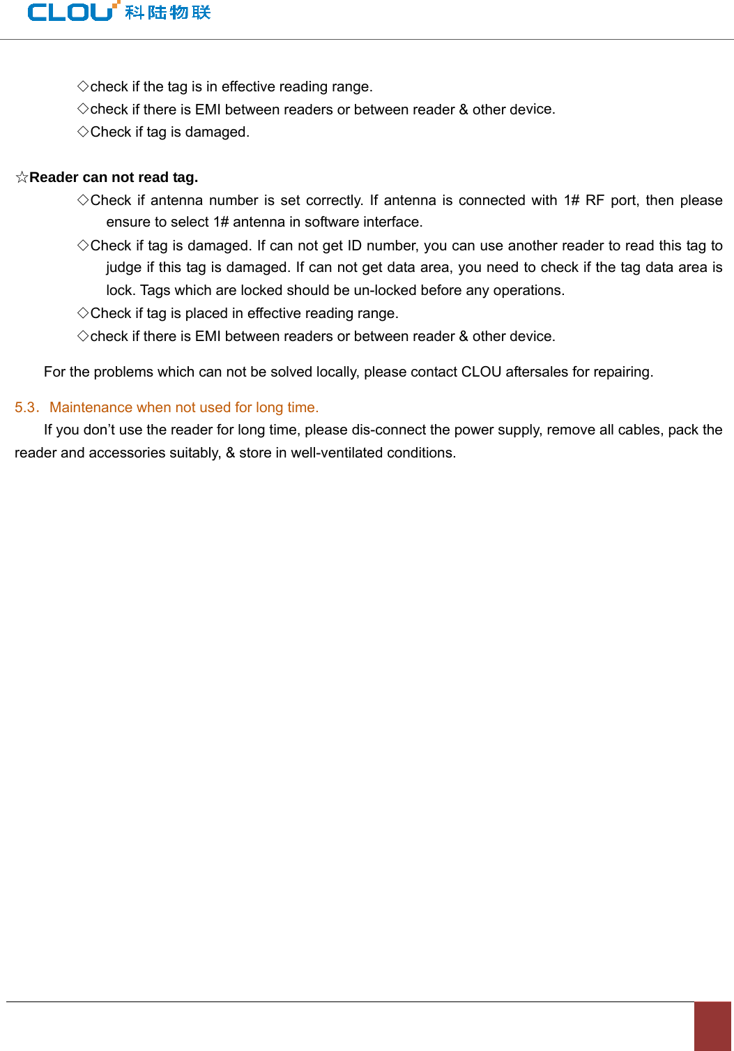 ◇check if the tag is in effective reading range.◇check if there is EMI between readers or between reader &amp; other device.◇Check if tag is damaged.☆Reader can not read tag.◇Check if antenna number is set correctly. If antenna is connected with 1# RF port, then pleaseensure to select 1# antenna in software interface. ◇Check if tag is damaged. If can not get ID number, you can use another reader to read this tag tojudge if this tag is damaged. If can not get data area, you need to check if the tag data area is lock. Tags which are locked should be un-locked before any operations.   ◇Check if tag is placed in effective reading range.◇check if there is EMI between readers or between reader &amp; other device.For the problems which can not be solved locally, please contact CLOU aftersales for repairing. 5.3．Maintenance when not used for long time. If you don’t use the reader for long time, please dis-connect the power supply, remove all cables, pack the reader and accessories suitably, &amp; store in well-ventilated conditions.   