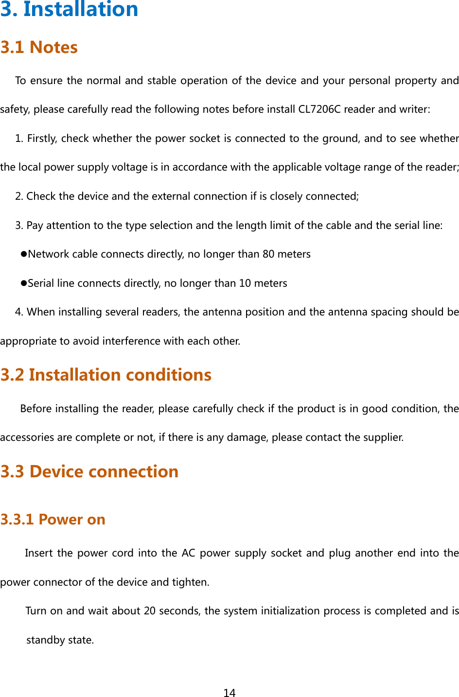  14  3. Installation 3.1 Notes To ensure the normal and stable operation of the device and your personal property and safety, please carefully read the following notes before install CL7206C reader and writer: 1. Firstly, check whether the power socket is connected to the ground, and to see whether the local power supply voltage is in accordance with the applicable voltage range of the reader; 2. Check the device and the external connection if is closely connected; 3. Pay attention to the type selection and the length limit of the cable and the serial line:  Network cable connects directly, no longer than 80 meters  Serial line connects directly, no longer than 10 meters 4. When installing several readers, the antenna position and the antenna spacing should be appropriate to avoid interference with each other. 3.2 Installation conditions Before installing the reader, please carefully check if the product is in good condition, the accessories are complete or not, if there is any damage, please contact the supplier. 3.3 Device connection 3.3.1 Power on   Insert  the power  cord  into the  AC  power supply  socket and  plug another end into the power connector of the device and tighten. Turn on and wait about 20 seconds, the system initialization process is completed and is standby state. 
