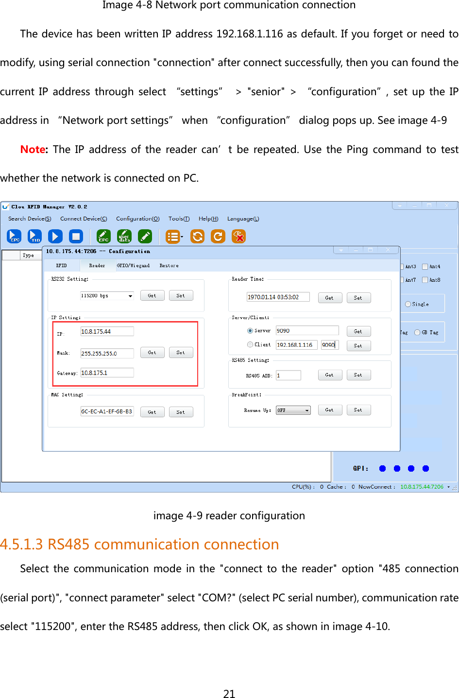  21  Image 4-8 Network port communication connection The device has been written IP address 192.168.1.116 as default. If you forget or need to modify, using serial connection &quot;connection&quot; after connect successfully, then you can found the current  IP  address  through  select  “settings” &gt;  &quot;senior&quot;  &gt;  “configuration”,  set  up  the  IP address in “Network port settings” when “configuration” dialog pops up. See image 4-9 Note:  The IP address of the reader can’t be repeated. Use the Ping command  to  test whether the network is connected on PC.  image 4-9 reader configuration 4.5.1.3 RS485 communication connection Select the communication mode in the &quot;connect to the reader&quot; option  &quot;485 connection (serial port)&quot;, &quot;connect parameter&quot; select &quot;COM?&quot; (select PC serial number), communication rate select &quot;115200&quot;, enter the RS485 address, then click OK, as shown in image 4-10. 