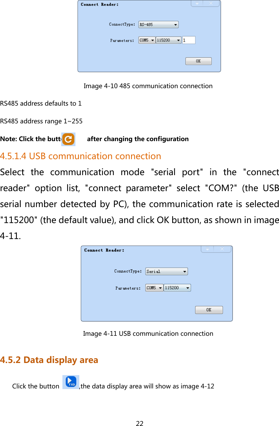  22                            Image 4-10 485 communication connection RS485 address defaults to 1 RS485 address range 1~255 Note: Click the button            after changing the configuration 4.5.1.4 USB communication connection Select the communication mode &quot;serial port&quot; in the &quot;connect reader&quot;  option  list,  &quot;connect  parameter&quot;  select  &quot;COM?&quot;  (the  USB serial number detected by PC), the communication rate is selected &quot;115200&quot; (the default value), and click OK button, as shown in image 4-11.                            Image 4-11 USB communication connection 4.5.2 Data display area Click the button  ,the data display area will show as image 4-12 