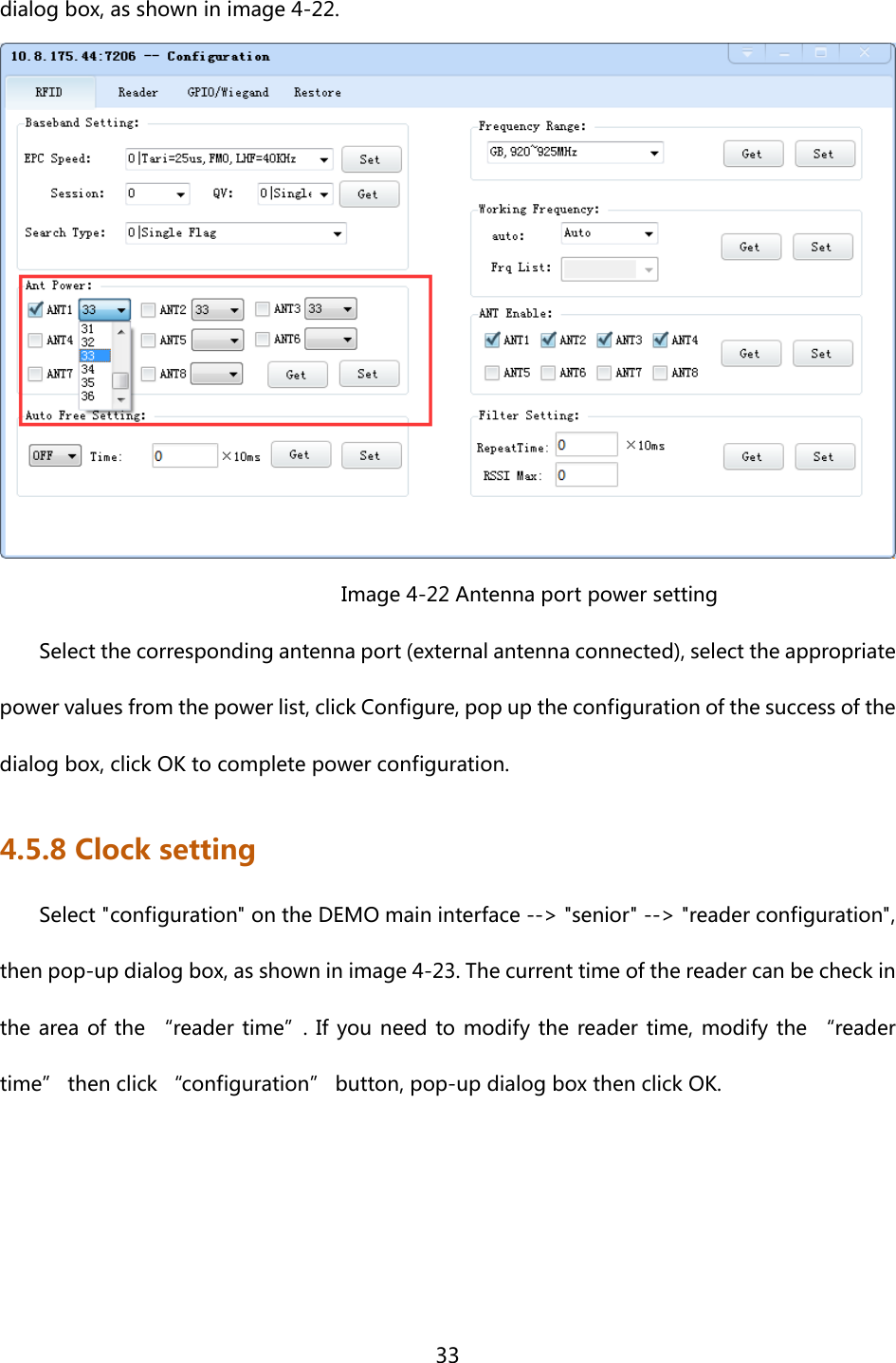 33  dialog box, as shown in image 4-22.                                Image 4-22 Antenna port power setting Select the corresponding antenna port (external antenna connected), select the appropriate power values from the power list, click Configure, pop up the configuration of the success of the dialog box, click OK to complete power configuration. 4.5.8 Clock setting Select &quot;configuration&quot; on the DEMO main interface --&gt; &quot;senior&quot; --&gt; &quot;reader configuration&quot;, then pop-up dialog box, as shown in image 4-23. The current time of the reader can be check in the area of the “reader time”. If you need to modify the reader time, modify the “reader time” then click “configuration” button, pop-up dialog box then click OK.    